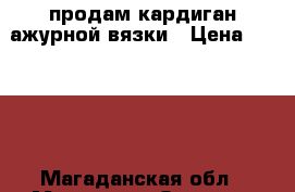 продам кардиган ажурной вязки › Цена ­ 4 000 - Магаданская обл., Магадан г. Одежда, обувь и аксессуары » Женская одежда и обувь   . Магаданская обл.,Магадан г.